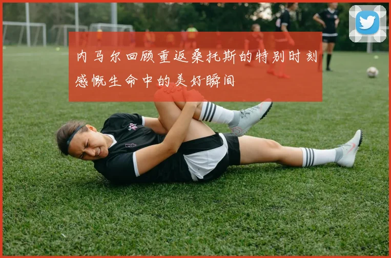 内马尔回顾重返桑托斯的特别时刻感慨生命中的美好瞬间
