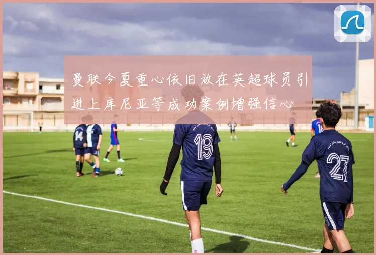 曼联今夏重心依旧放在英超球员引进上库尼亚等成功案例增强信心