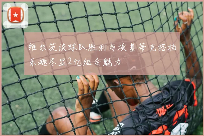 维尔茨谈球队胜利与埃基蒂克搭档乐趣尽显2亿组合魅力