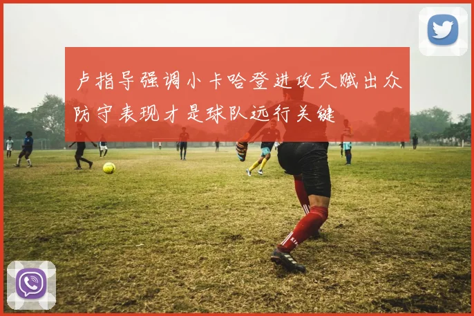 卢指导强调小卡哈登进攻天赋出众防守表现才是球队远行关键