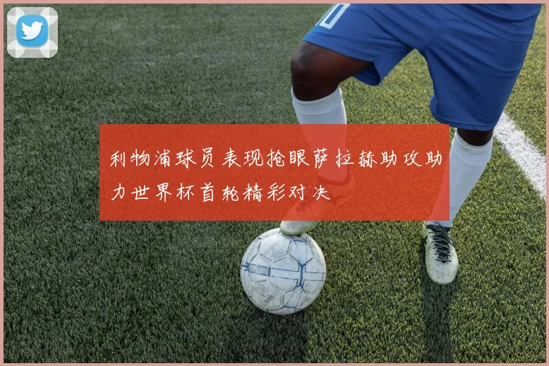 利物浦球员表现抢眼萨拉赫助攻助力世界杯首轮精彩对决