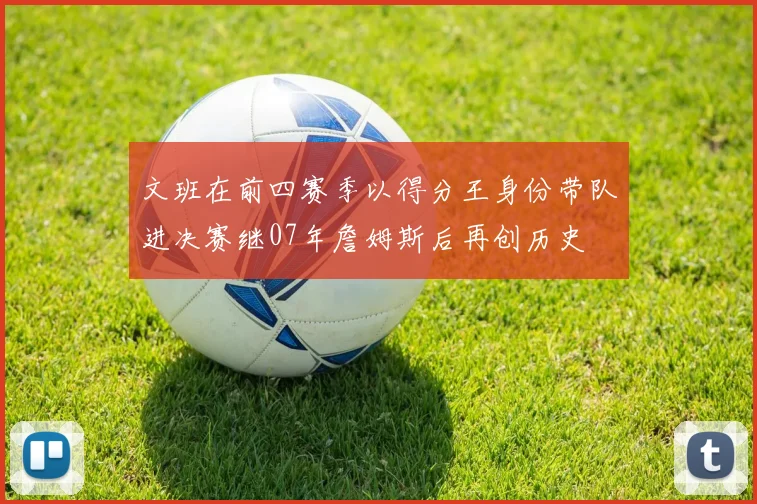 文班在前四赛季以得分王身份带队进决赛继07年詹姆斯后再创历史