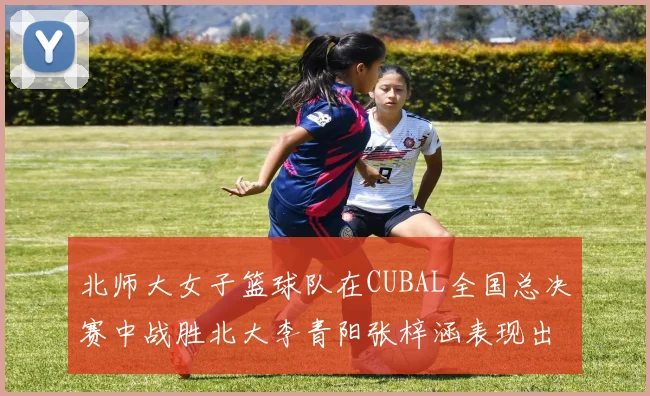 北师大女子篮球队在CUBAL全国总决赛中战胜北大李青阳张梓涵表现出色助力胜利