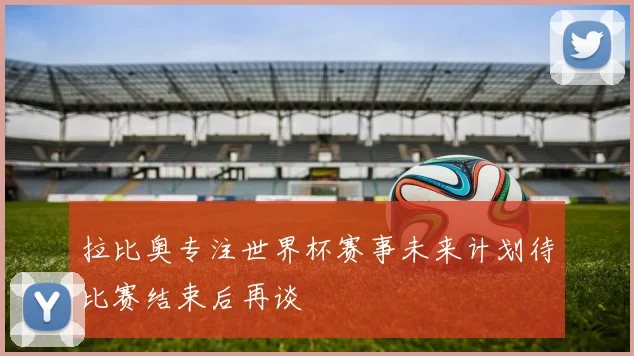拉比奥专注世界杯赛事未来计划待比赛结束后再谈