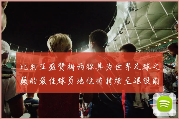 比利亚盛赞梅西称其为世界足球之巅的最佳球员地位将持续至退役前