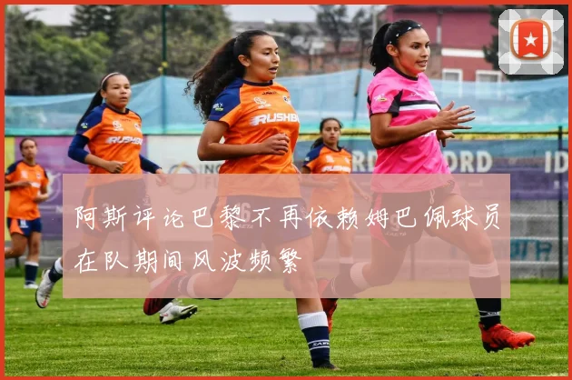 阿斯评论巴黎不再依赖姆巴佩球员在队期间风波频繁