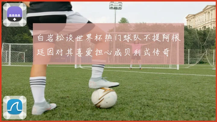白岩松谈世界杯热门球队不提阿根廷因对其喜爱担心成贝利式传奇