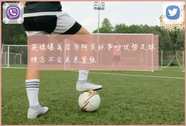 英媒曝高层与阿莫林争吵攻势足球理念不合关系紧张