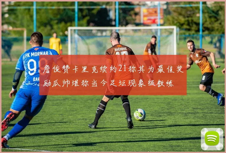 詹俊赞卡里克续约21称其为最佳奖励瓜帅堪称当今足坛现象级教练