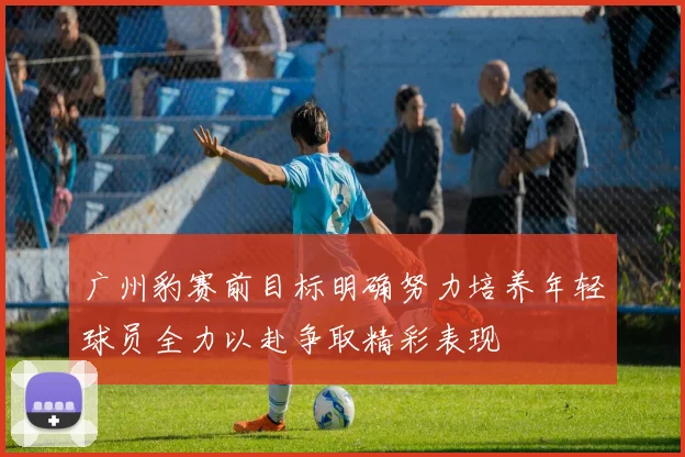 广州豹赛前目标明确努力培养年轻球员全力以赴争取精彩表现
