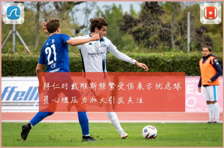 拜仁对戴维斯频繁受伤表示忧虑球员心理压力加大引发关注
